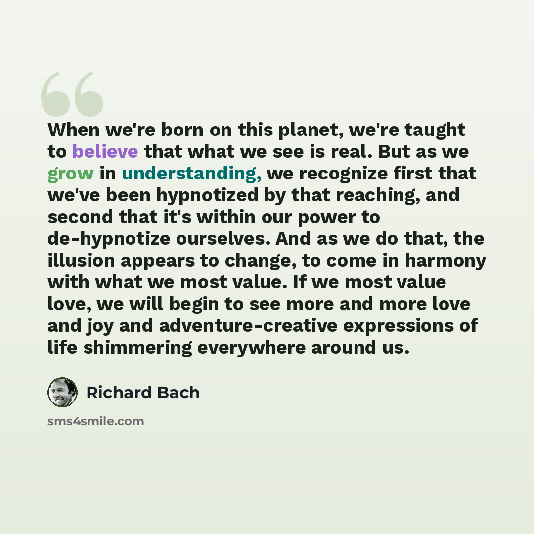 “When we're born on this planet, we're taught to believe that what we see is real. But as we grow in understanding, we recognize first that we've been hypnotized by that reaching, and second that it's within our power to de-hypnotize ourselves. And as we do that, the illusion appears to change, to…” quote by Richard Bach