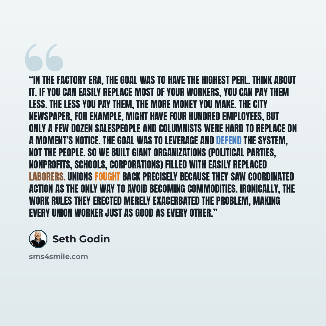 “In the factory era, the goal was to have the highest PERL. Think about it. If you can easily replace most of your workers, you can pay them less. The less you pay them, the more money you make. The city newspaper, for example, might have four hundred employees, but only a few dozen salespeople and…” quote by Seth Godin