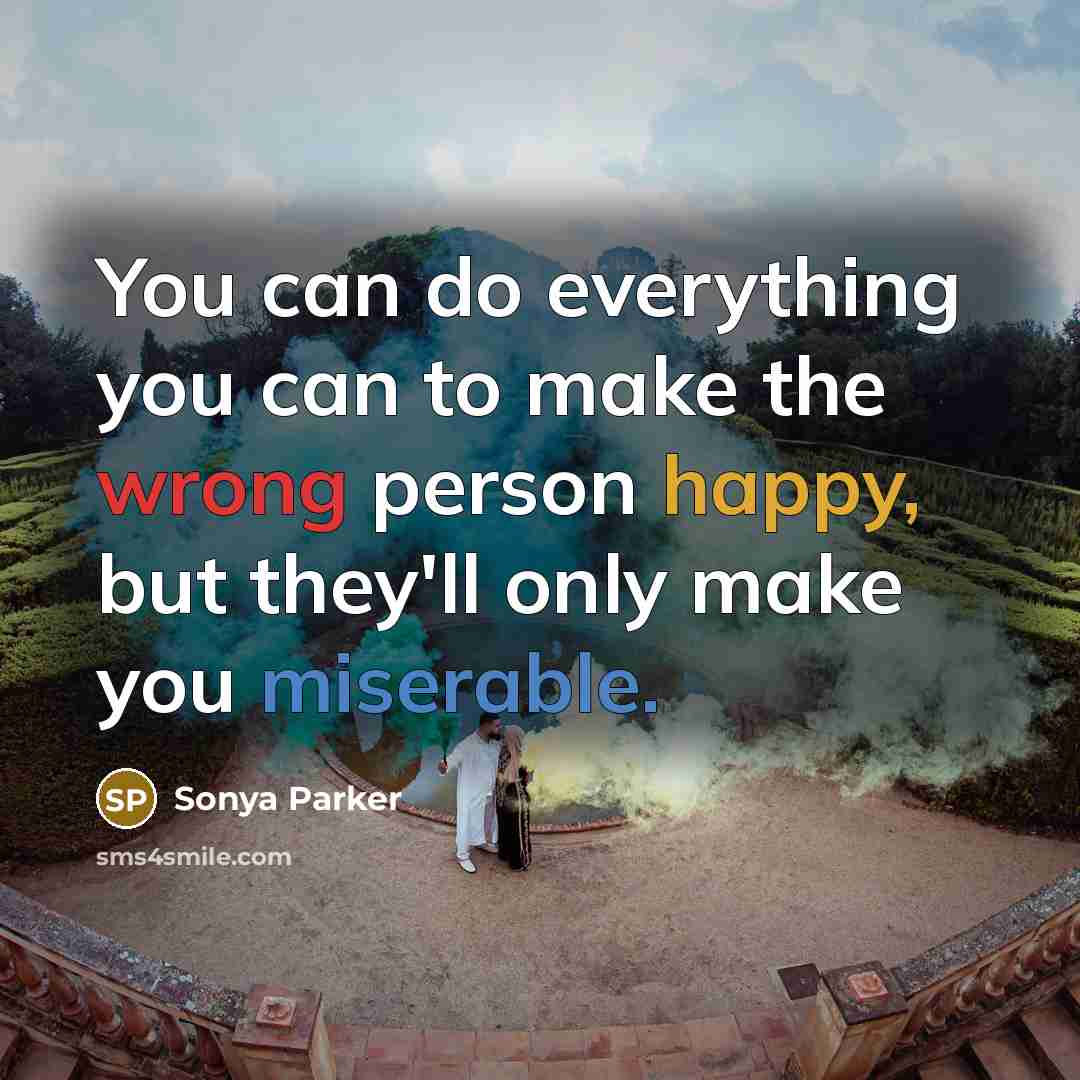 “You can do everything you can to make the wrong person happy, but they'll only make you miserable.” quote by SONYA PARKER