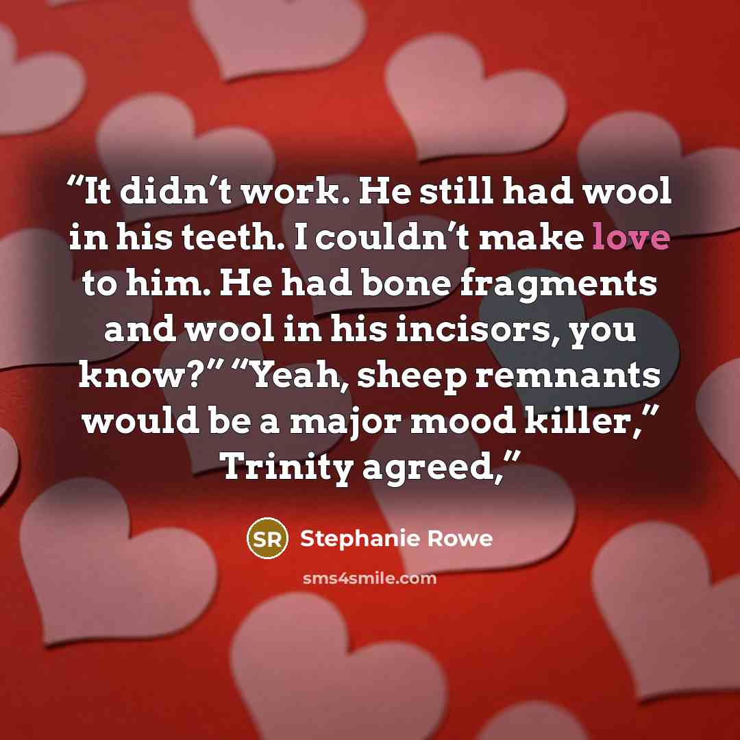 “It didn’t work. He still had wool in his teeth. I couldn’t make love to him. He had bone fragments and wool in his incisors, you know?” “Yeah, sheep remnants would be a major mood killer,” Trinity agreed,” quote by Stephanie Rowe