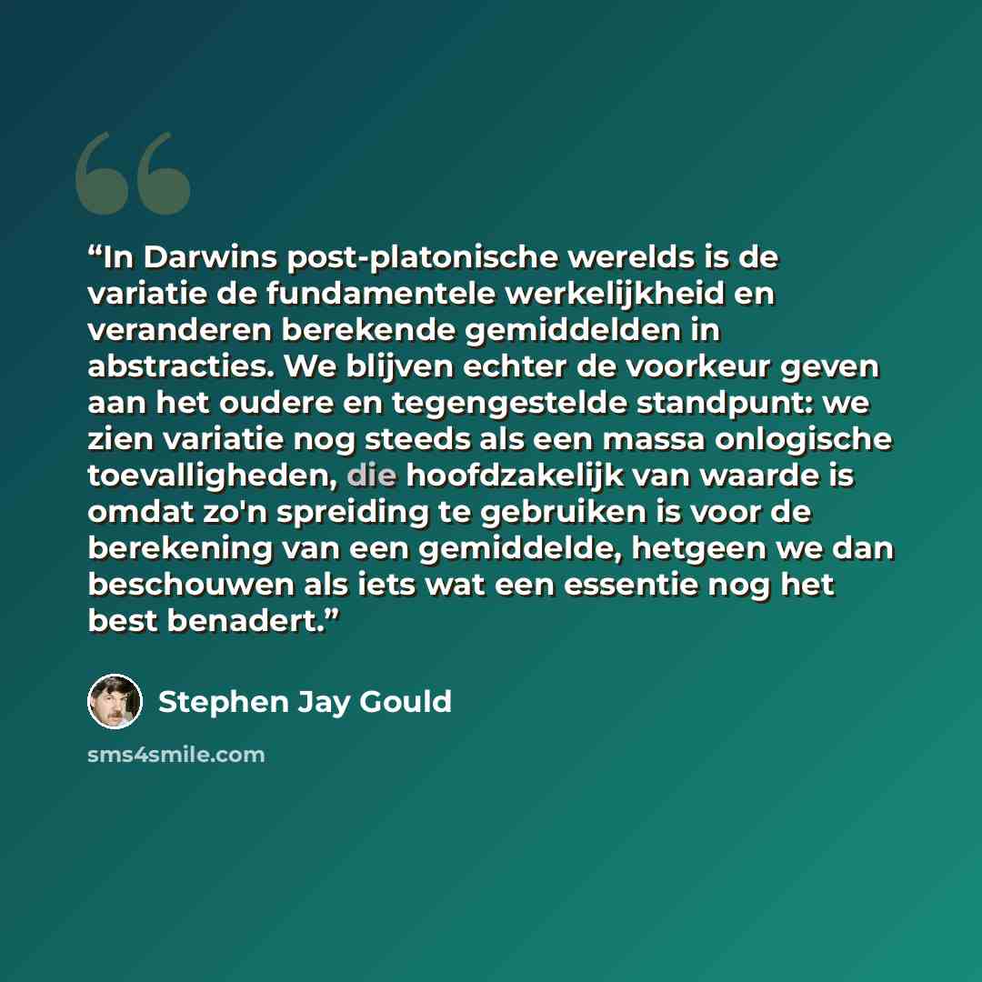 “In Darwins post-platonische werelds is de variatie de fundamentele werkelijkheid en veranderen berekende gemiddelden in abstracties. We blijven echter de voorkeur geven aan het oudere en tegengestelde standpunt: we zien variatie nog steeds als een massa onlogische toevalligheden, die hoofdzakelijk…” quote by Stephen Jay Gould