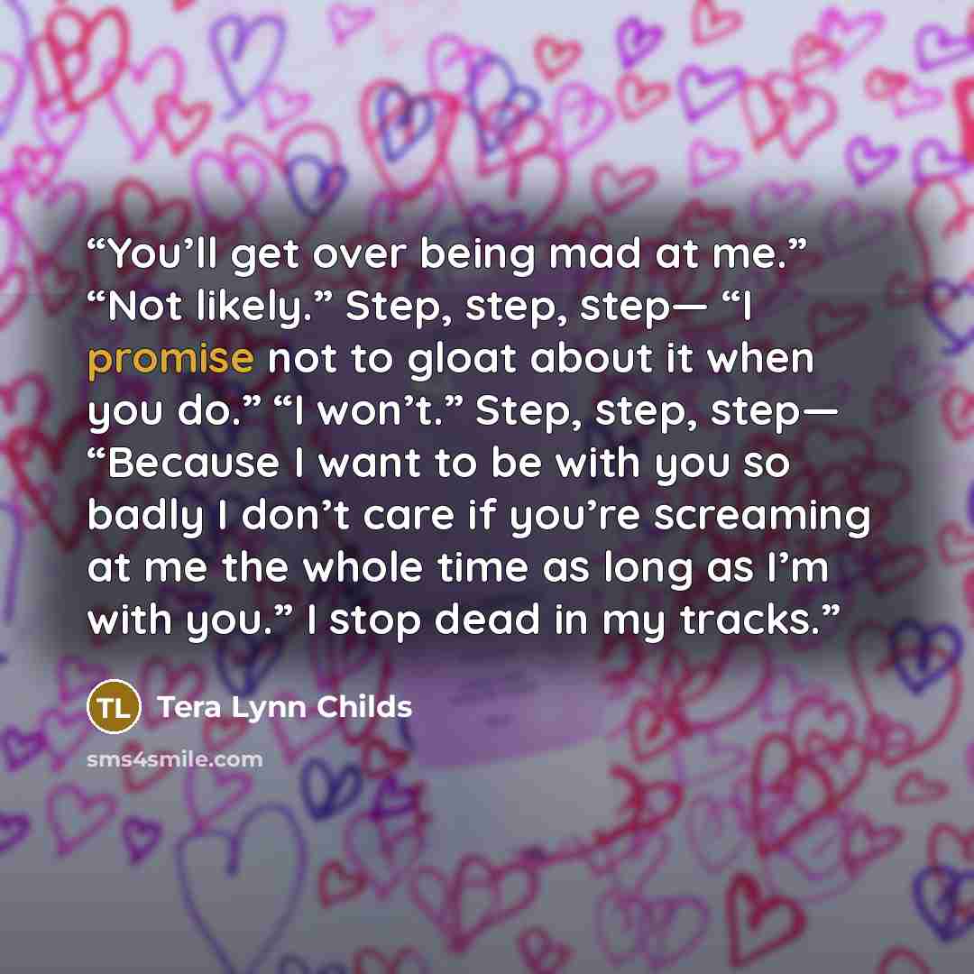 “You’ll get over being mad at me.” “Not likely.” Step, step, step— “I promise not to gloat about it when you do.” “I won’t.” Step, step, step— “Because I want to be with you so badly I don’t care if you’re screaming at me the whole time as long as I’m with you.” I stop dead in my tracks.” quote by Tera Lynn Childs