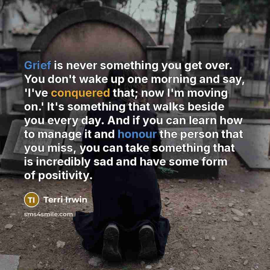 “Grief is never something you get over. You don't wake up one morning and say, 'I've conquered that; now I'm moving on.' It's something that walks beside you every day. And if you can learn how to manage it and honour the person that you miss, you can take something that is incredibly sad and have…” quote by Terri Irwin