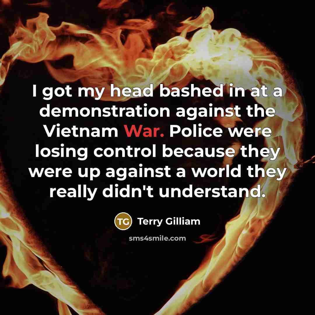 “I got my head bashed in at a demonstration against the Vietnam War. Police were losing control because they were up against a world they really didn't understand.” quote by Terry Gilliam