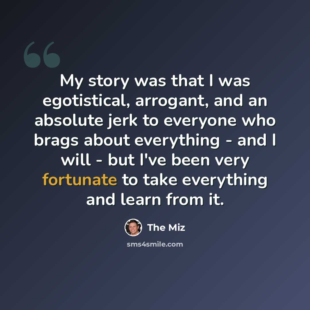 “My story was that I was egotistical, arrogant, and an absolute jerk to everyone who brags about everything - and I will - but I've been very fortunate to take everything and learn from it.” quote by The Miz