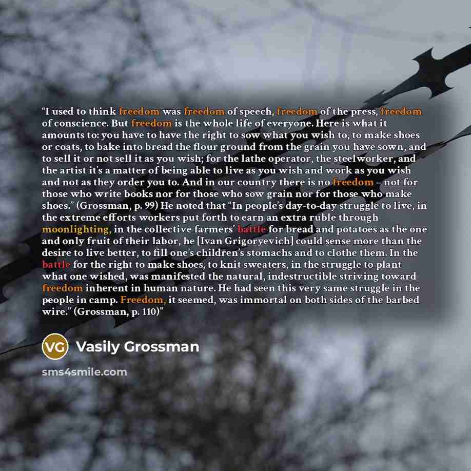 “I used to think freedom was freedom of speech, freedom of the press, freedom of conscience. But freedom is the whole life of everyone. Here is what it amounts to: you have to have the right to sow what you wish to, to make shoes or coats, to bake into bread the flour ground from the grain you have…” quote by Vasily Grossman