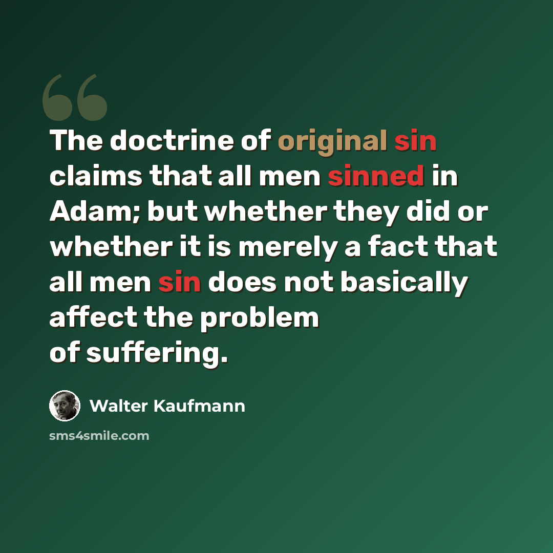 “The doctrine of original sin claims that all men sinned in Adam; but whether they did or whether it is merely a fact that all men sin does not basically affect the problem of suffering.” quote by Walter Kaufmann