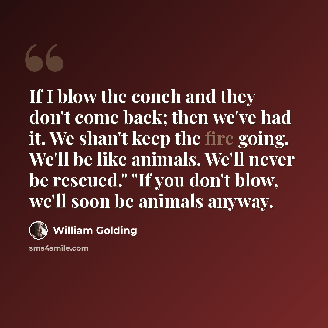 “If I blow the conch and they don't come back; then we've had it. We shan't keep the fire going. We'll be like animals. We'll never be rescued." "If you don't blow, we'll soon be animals anyway.” quote by William Golding