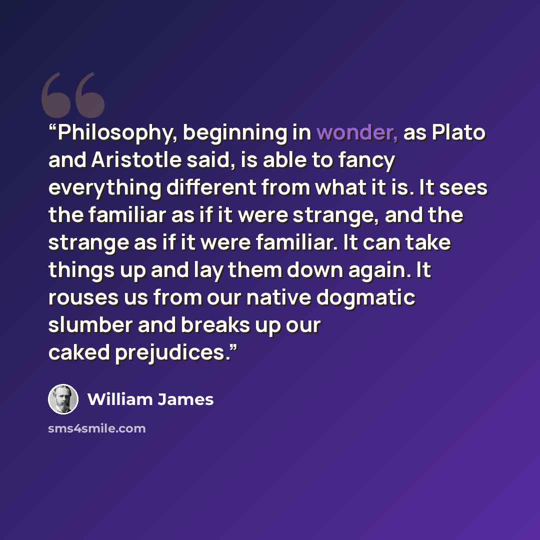 “Philosophy, beginning in wonder, as Plato and Aristotle said, is able to fancy everything different from what it is. It sees the familiar as if it were strange, and the strange as if it were familiar. It can take things up and lay them down again. It rouses us from our native dogmatic slumber and…” quote by William James