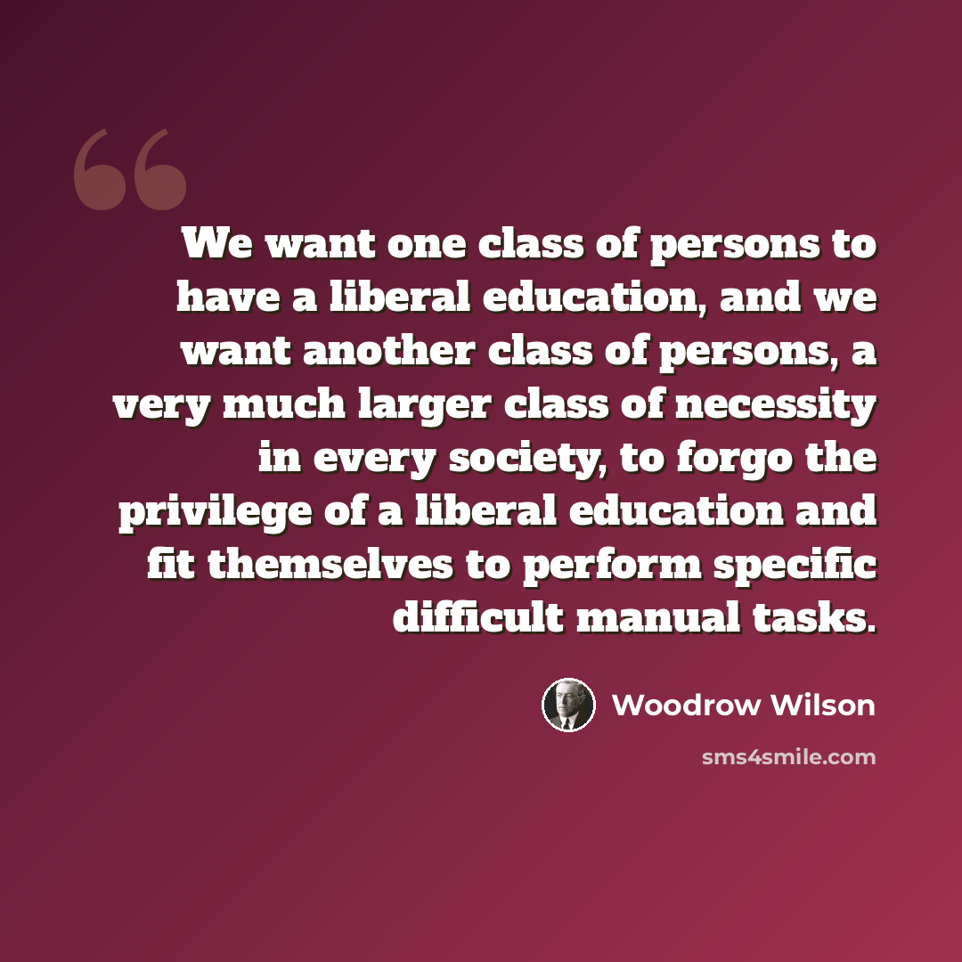 “We want one class of persons to have a liberal education, and we want another class of persons, a very much larger class of necessity in every society, to forgo the privilege of a liberal education and fit themselves to perform specific difficult manual tasks.” quote by Woodrow Wilson