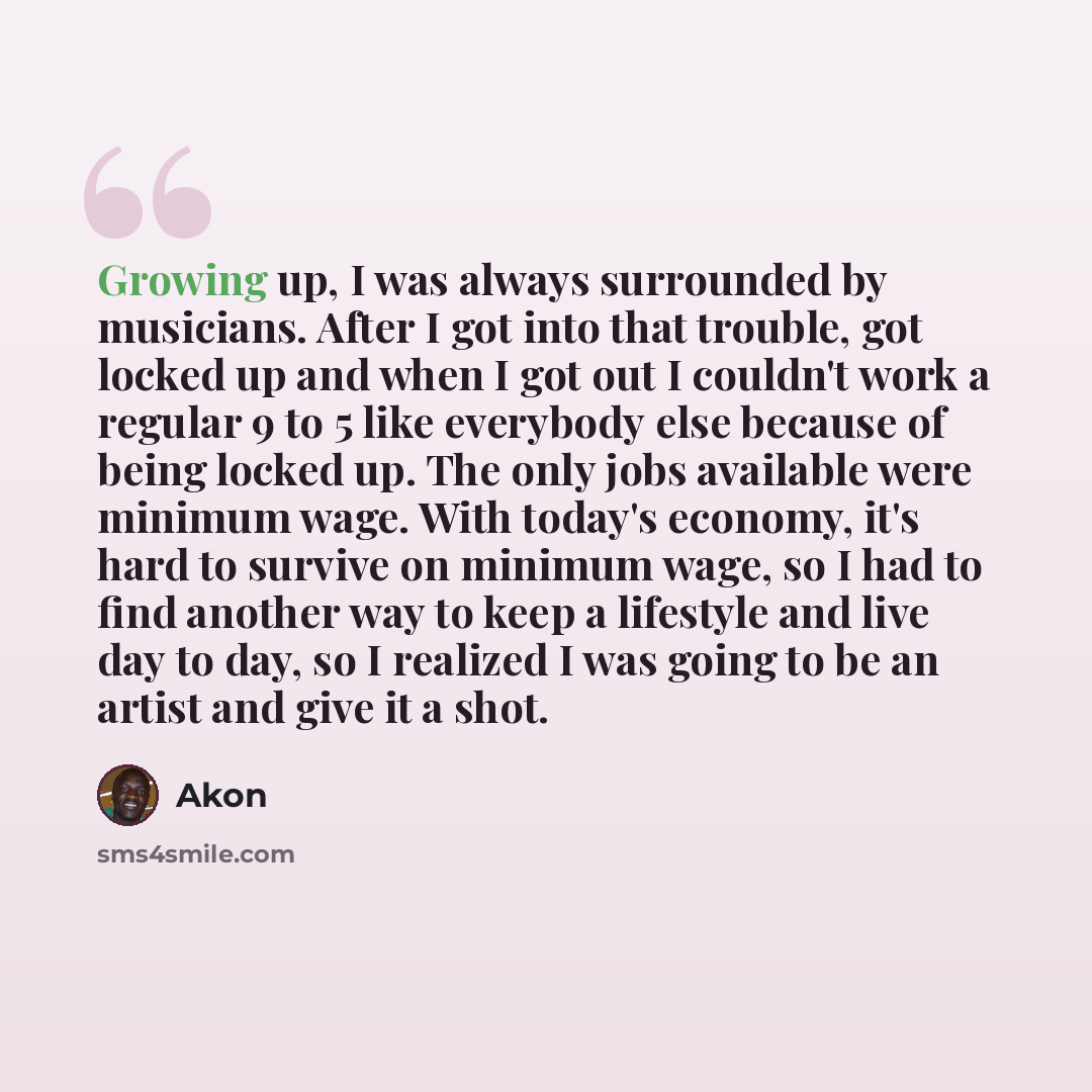“Growing up, I was always surrounded by musicians. After I got into that trouble, got locked up and when I got out I couldn't work a regular 9 to 5 like everybody else because of being locked up. The only jobs available were minimum wage. With today's economy, it's hard to survive on minimum wage…” quote by Akon