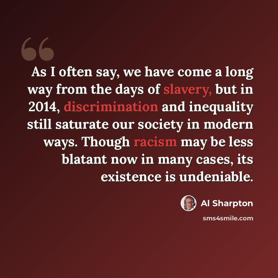 “As I often say, we have come a long way from the days of slavery, but in 2014, discrimination and inequality still saturate our society in modern ways. Though racism may be less blatant now in many cases, its existence is undeniable.” quote by Al Sharpton