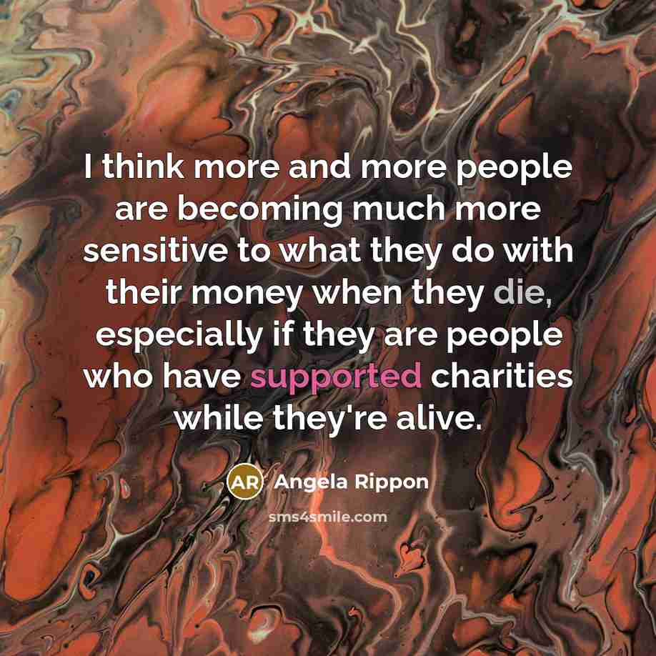“I think more and more people are becoming much more sensitive to what they do with their money when they die, especially if they are people who have supported charities while they're alive.” quote by Angela Rippon