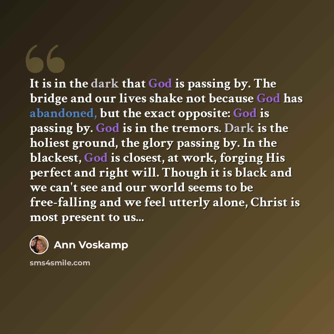“It is in the dark that God is passing by. The bridge and our lives shake not because God has abandoned, but the exact opposite: God is passing by. God is in the tremors. Dark is the holiest ground, the glory passing by. In the blackest, God is closest, at work, forging His perfect and right will…” quote by Ann Voskamp