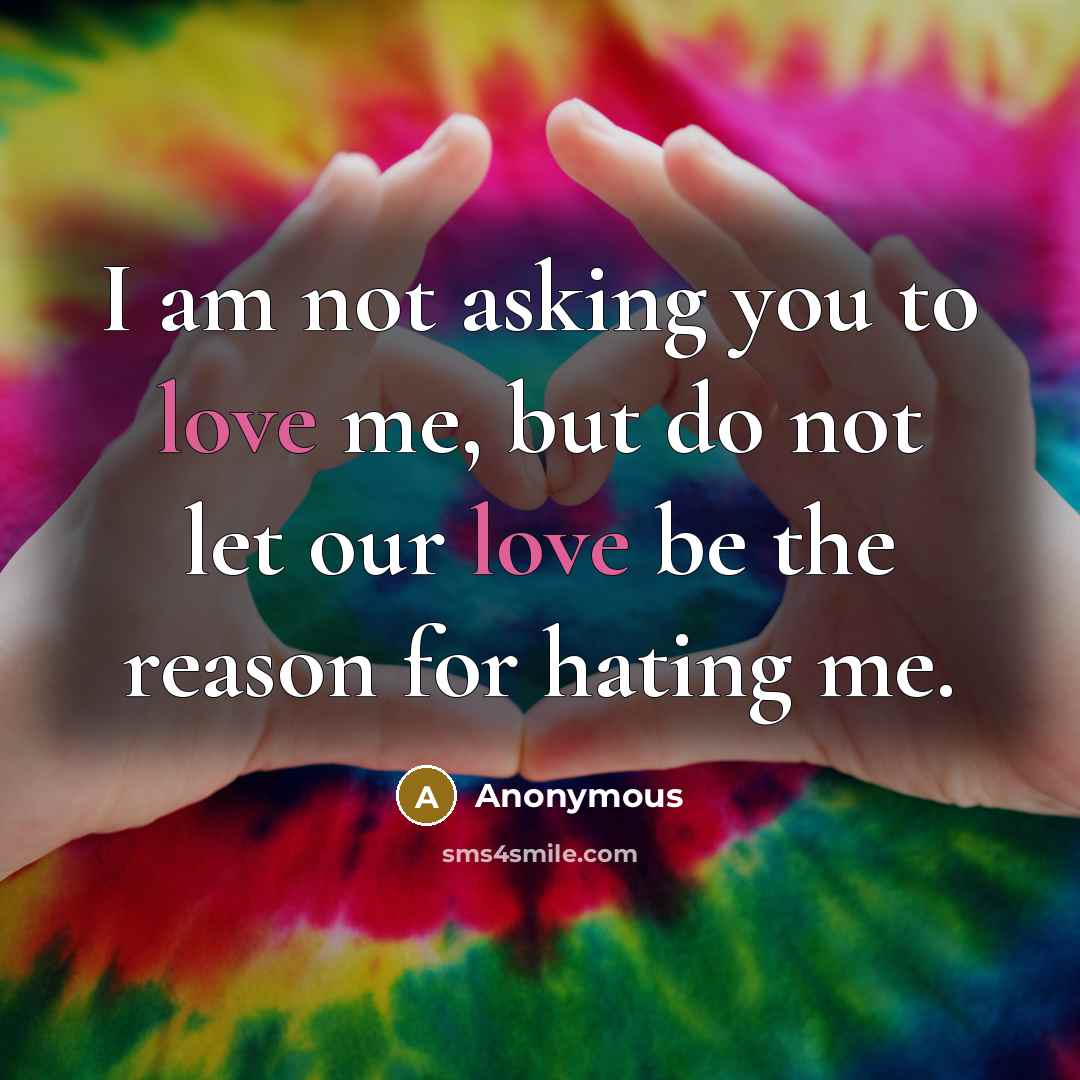“I am not asking you to love me, but do not let our love be the reason for hating me.” quote by Anonymous
