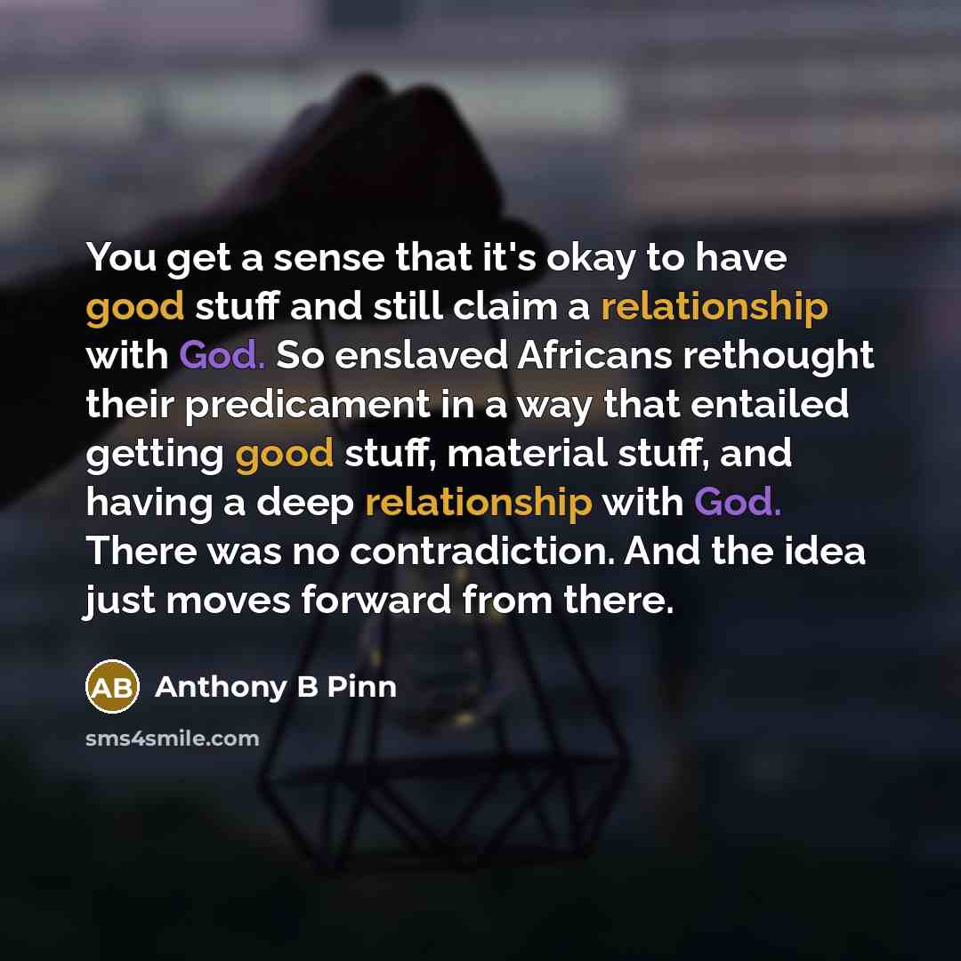 “You get a sense that it's okay to have good stuff and still claim a relationship with God. So enslaved Africans rethought their predicament in a way that entailed getting good stuff, material stuff, and having a deep relationship with God. There was no contradiction. And the idea just moves…” quote by Anthony B Pinn
