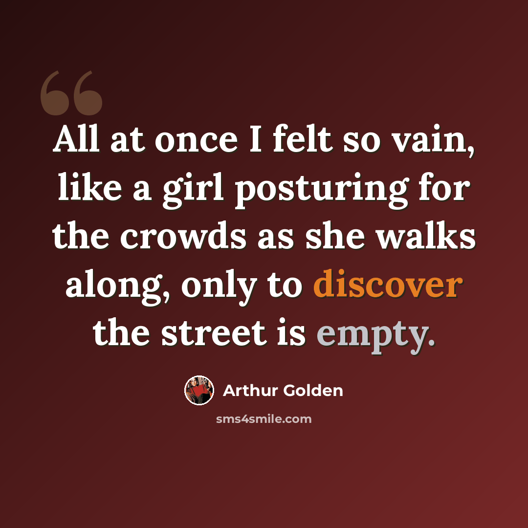 “All at once I felt so vain, like a girl posturing for the crowds as she walks along, only to discover the street is empty.” quote by Arthur Golden