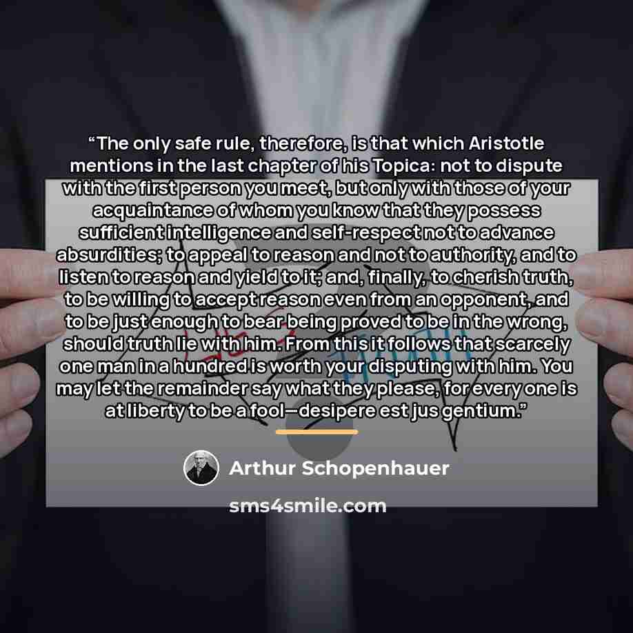 “The only safe rule, therefore, is that which Aristotle mentions in the last chapter of his Topica: not to dispute with the first person you meet, but only with those of your acquaintance of whom you know that they possess sufficient intelligence and self-respect not to advance absurdities; to…” quote by Arthur Schopenhauer