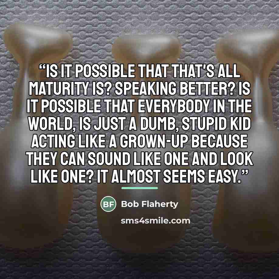 “Is it possible that that's all maturity is? Speaking better? Is it possible that everybody in the world, is just a dumb, stupid kid acting like a grown-up because they can sound like one and look like one? It almost seems easy.” quote by Bob Flaherty