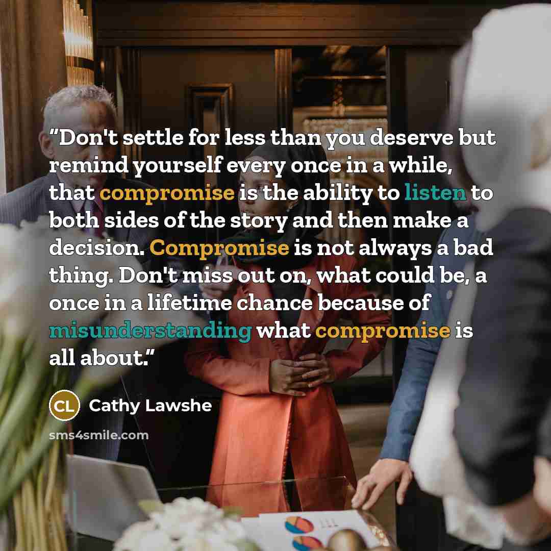 “Don't settle for less than you deserve but remind yourself every once in a while, that compromise is the ability to listen to both sides of the story and then make a decision. Compromise is not always a bad thing. Don't miss out on, what could be, a once in a lifetime chance because of…” quote by Cathy Lawshe