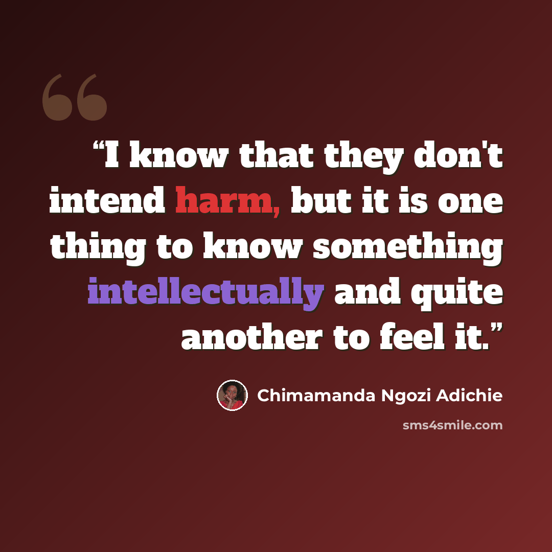 “I know that they don't intend harm, but it is one thing to know something intellectually and quite another to feel it.” quote by Chimamanda Ngozi Adichie