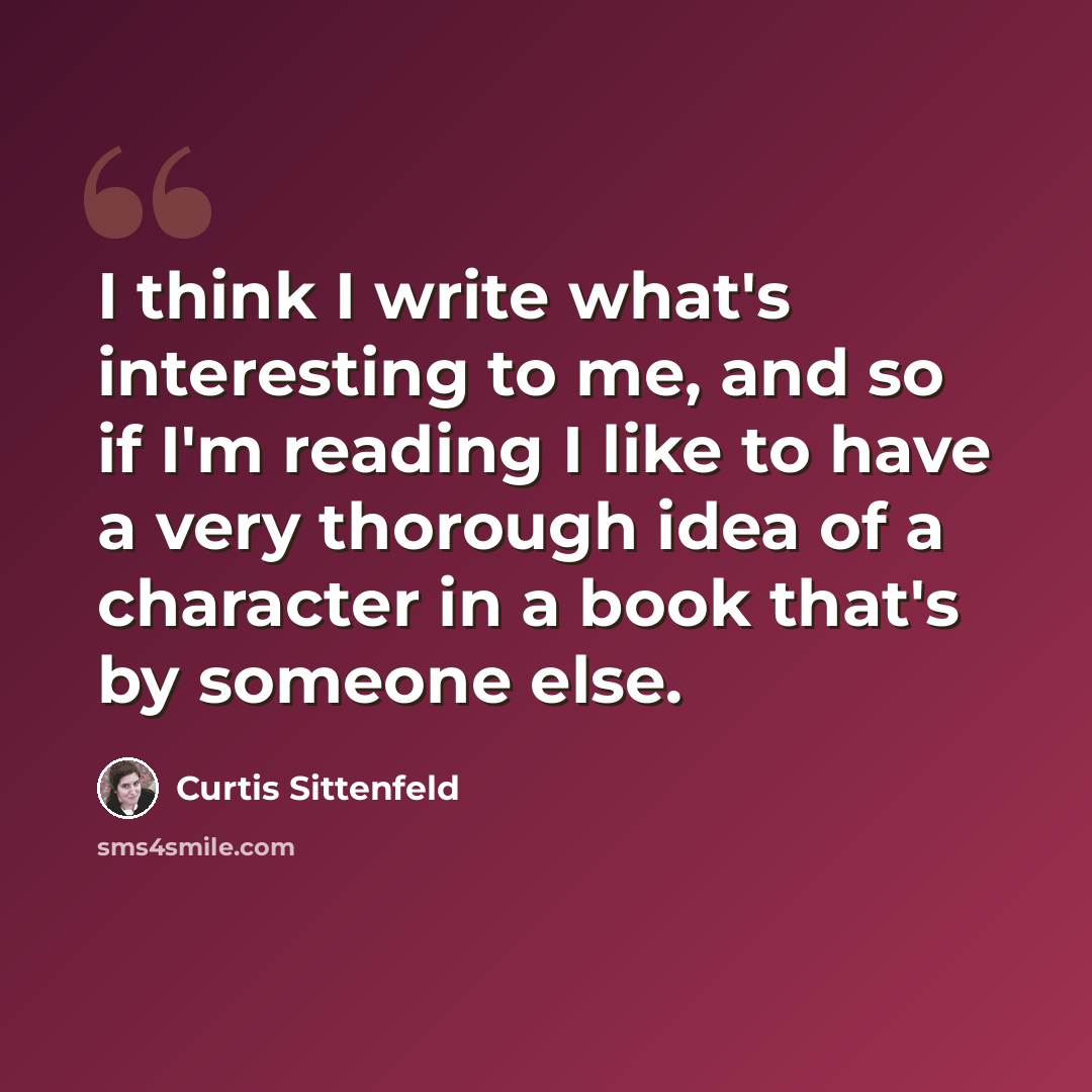 “I think I write what's interesting to me, and so if I'm reading I like to have a very thorough idea of a character in a book that's by someone else.” quote by Curtis Sittenfeld
