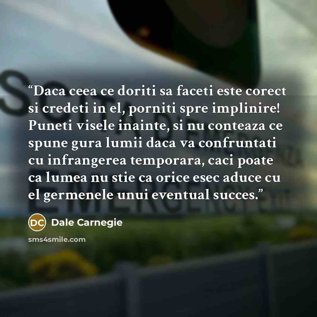 “Daca ceea ce doriti sa faceti este corect si credeti in el, porniti spre implinire! Puneti visele inainte, si nu conteaza ce spune gura lumii daca va confruntati cu infrangerea temporara, caci poate ca lumea nu stie ca orice esec aduce cu el germenele unui eventual succes.” quote by Dale Carnegie
