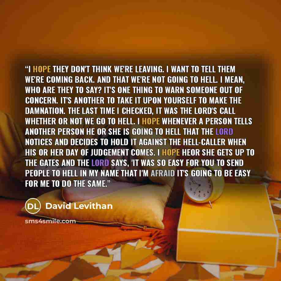“I hope they don't think we're leaving. I want to tell them we're coming back. And that we're not going to hell. I mean, who are they to say? It's one thing to warn someone out of concern. It's another to take it upon yourself to make the damnation. The last time I checked, it was the Lord's call…” quote by David Levithan