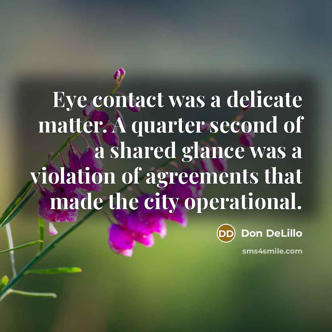 “Eye contact was a delicate matter. A quarter second of a shared glance was a violation of agreements that made the city operational.” quote by Don DeLillo