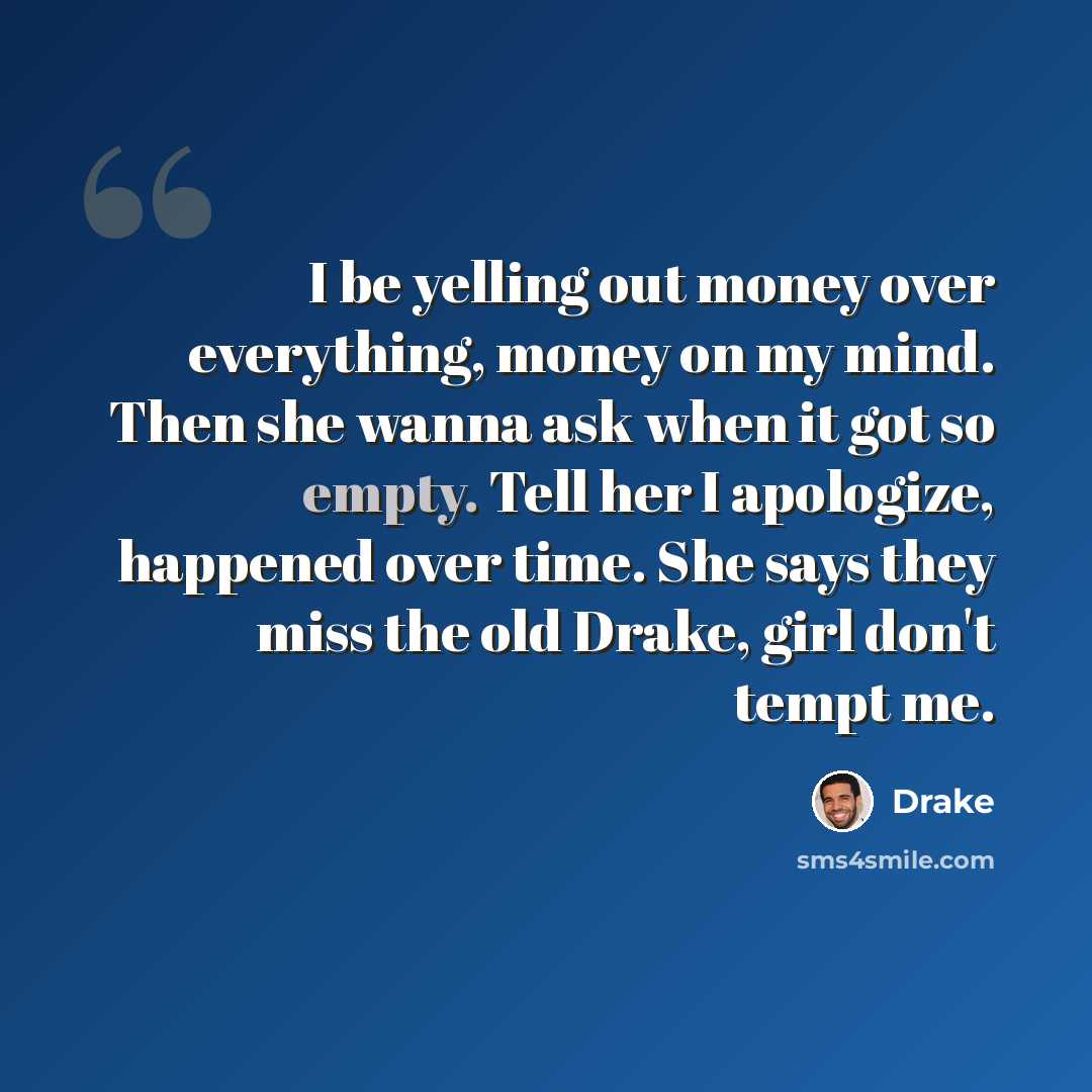 “I be yelling out money over everything, money on my mind. Then she wanna ask when it got so empty. Tell her I apologize, happened over time. She says they miss the old Drake, girl don't tempt me.” quote by Drake