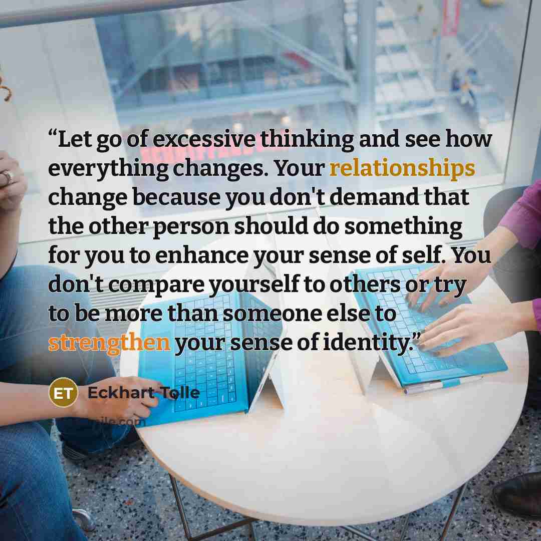 “Let go of excessive thinking and see how everything changes. Your relationships change because you don't demand that the other person should do something for you to enhance your sense of self. You don't compare yourself to others or try to be more than someone else to strengthen your sense of…” quote by Eckhart Tolle