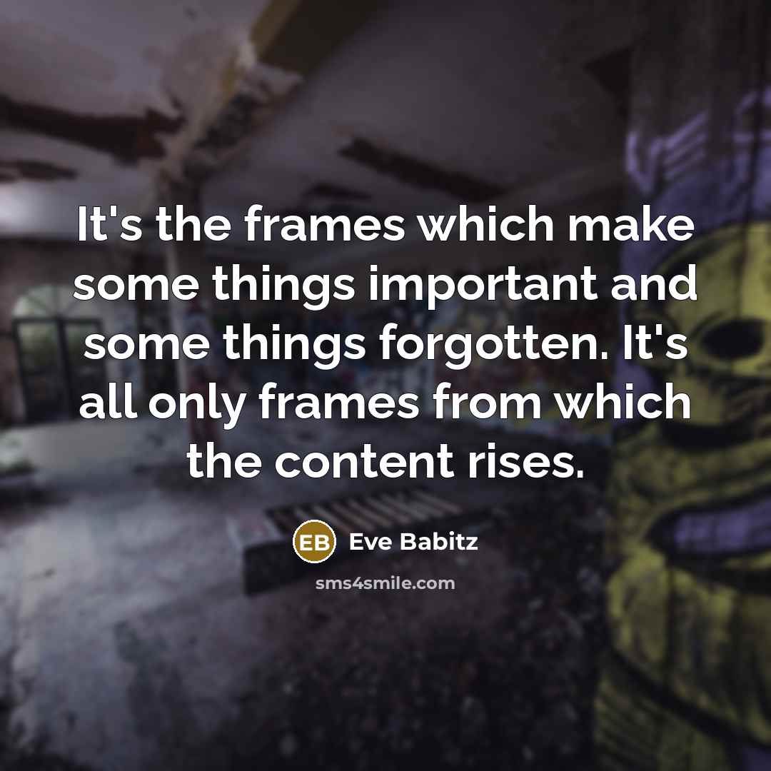 “It's the frames which make some things important and some things forgotten. It's all only frames from which the content rises.” quote by Eve Babitz