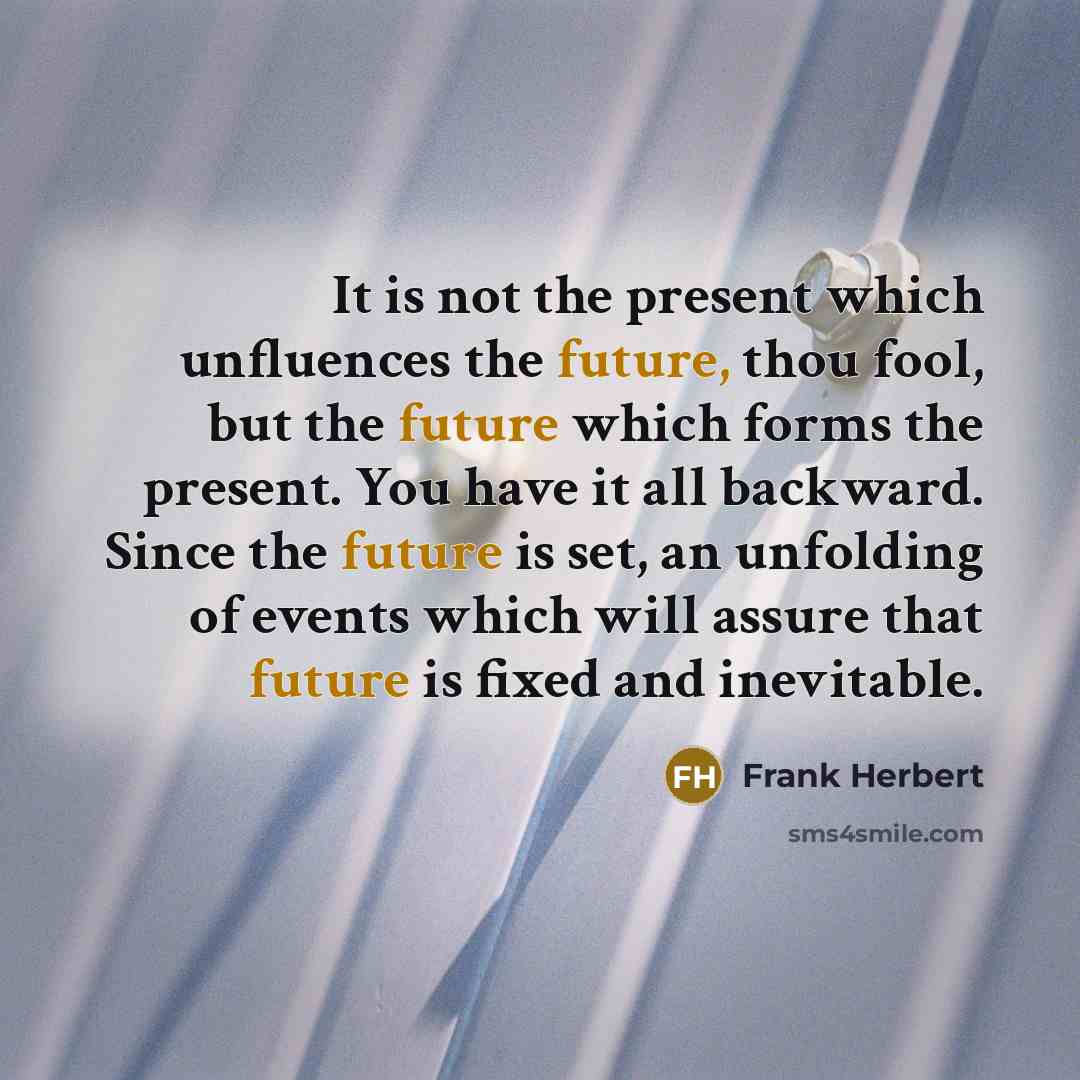 “It is not the present which unfluences the future, thou fool, but the future which forms the present. You have it all backward. Since the future is set, an unfolding of events which will assure that future is fixed and inevitable.” quote by Frank Herbert