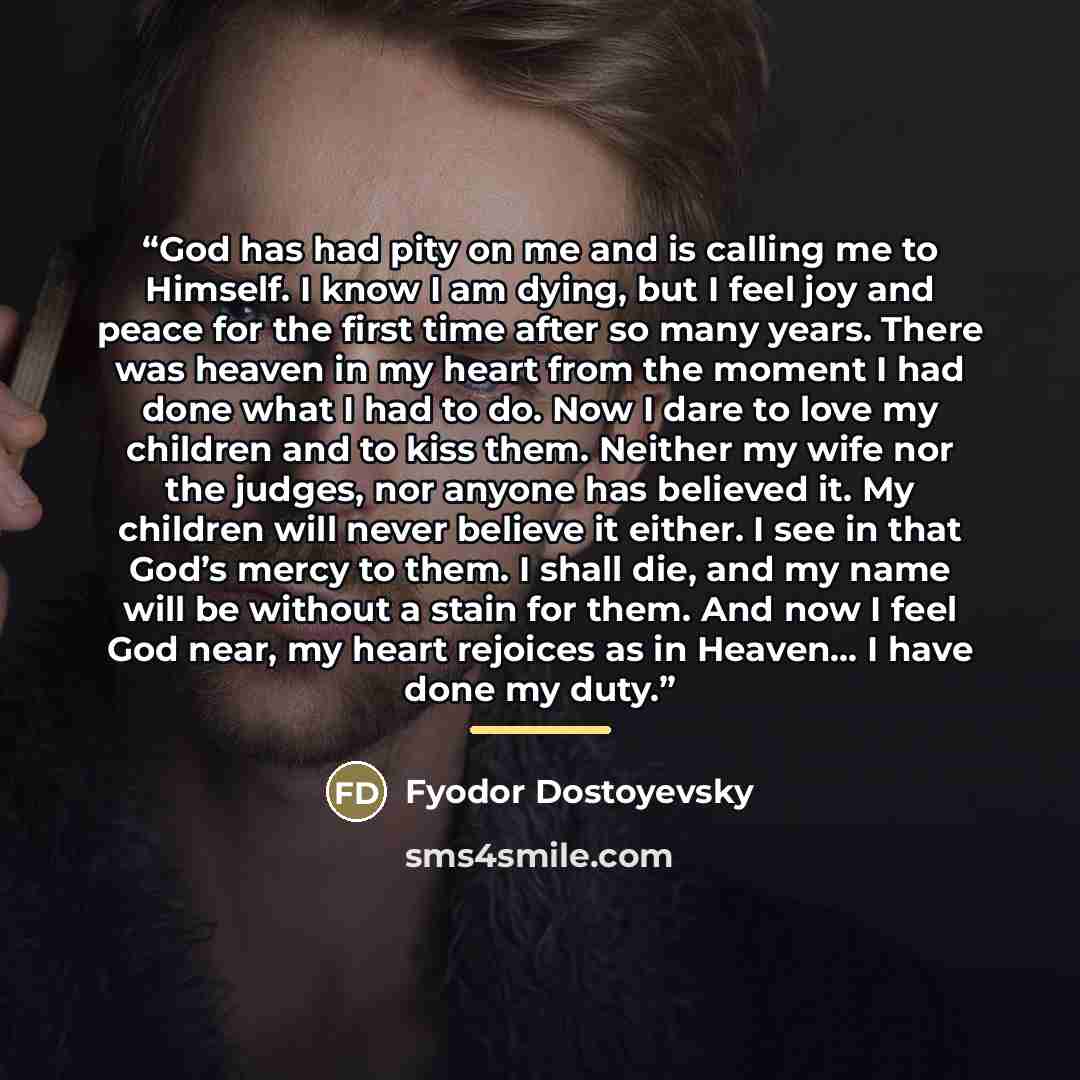 “God has had pity on me and is calling me to Himself. I know I am dying, but I feel joy and peace for the first time after so many years. There was heaven in my heart from the moment I had done what I had to do. Now I dare to love my children and to kiss them. Neither my wife nor the judges, nor…” quote by Fyodor Dostoyevsky