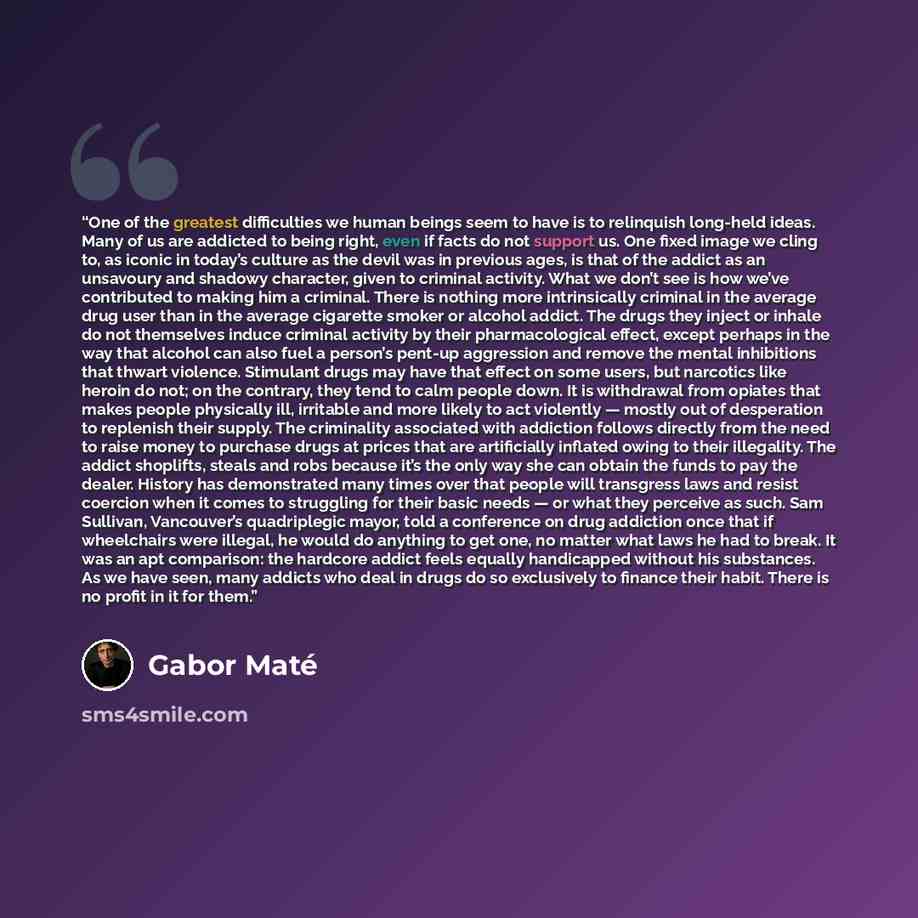 “One of the greatest difficulties we human beings seem to have is to relinquish long-held ideas. Many of us are addicted to being right, even if facts do not support us. One fixed image we cling to, as iconic in today’s culture as the devil was in previous ages, is that of the addict as an…” quote by Gabor Maté