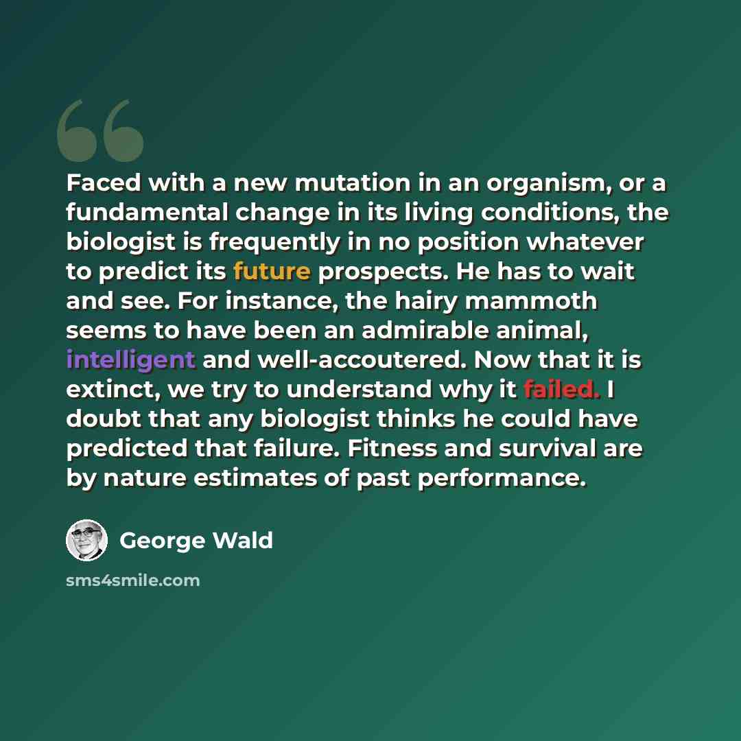 “Faced with a new mutation in an organism, or a fundamental change in its living conditions, the biologist is frequently in no position whatever to predict its future prospects. He has to wait and see. For instance, the hairy mammoth seems to have been an admirable animal, intelligent and…” quote by George Wald
