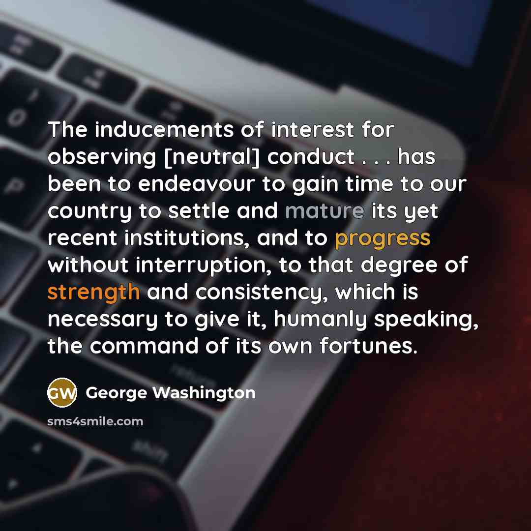“The inducements of interest for observing [neutral] conduct . . . has been to endeavour to gain time to our country to settle and mature its yet recent institutions, and to progress without interruption, to that degree of strength and consistency, which is necessary to give it, humanly speaking…” quote by George Washington