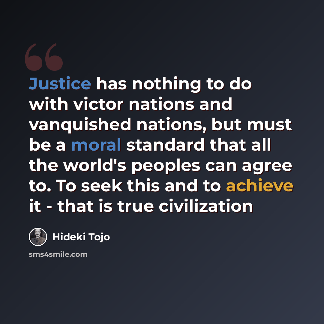 “Justice has nothing to do with victor nations and vanquished nations, but must be a moral standard that all the world's peoples can agree to. To seek this and to achieve it - that is true civilization” quote by Hideki Tojo