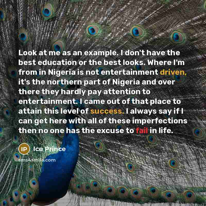 “Look at me as an example. I don't have the best education or the best looks. Where I'm from in Nigeria is not entertainment driven, it's the northern part of Nigeria and over there they hardly pay attention to entertainment. I came out of that place to attain this level of success. I always say if…” quote by Ice Prince