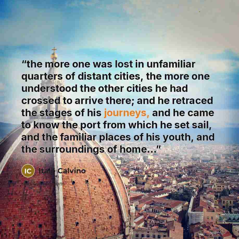 “the more one was lost in unfamiliar quarters of distant cities, the more one understood the other cities he had crossed to arrive there; and he retraced the stages of his journeys, and he came to know the port from which he set sail, and the familiar places of his youth, and the surroundings of…” quote by Italo Calvino