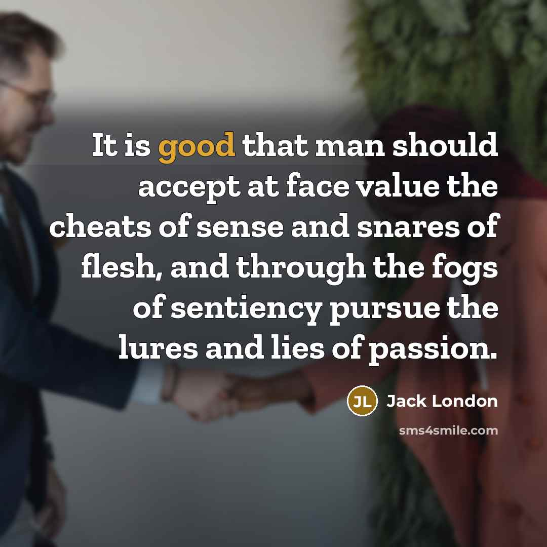 “It is good that man should accept at face value the cheats of sense and snares of flesh, and through the fogs of sentiency pursue the lures and lies of passion.” quote by Jack London