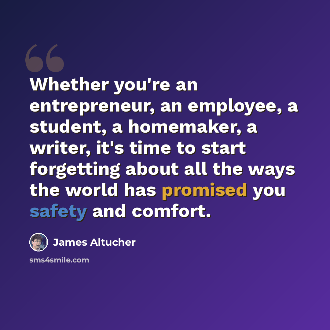 “Whether you're an entrepreneur, an employee, a student, a homemaker, a writer, it's time to start forgetting about all the ways the world has promised you safety and comfort.” quote by James Altucher