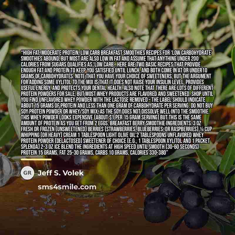 “High Fat, Moderate Protein, Low Carb Breakfast Smoothies Recipes for ‘low carbohydrate’ smoothies abound, but most are also low in fat and assume that anything under 200 Calories from sugars qualifies as ‘low carb’. Here are two basic recipes that provide enough fat and protein to keep you…” quote by Jeff S. Volek