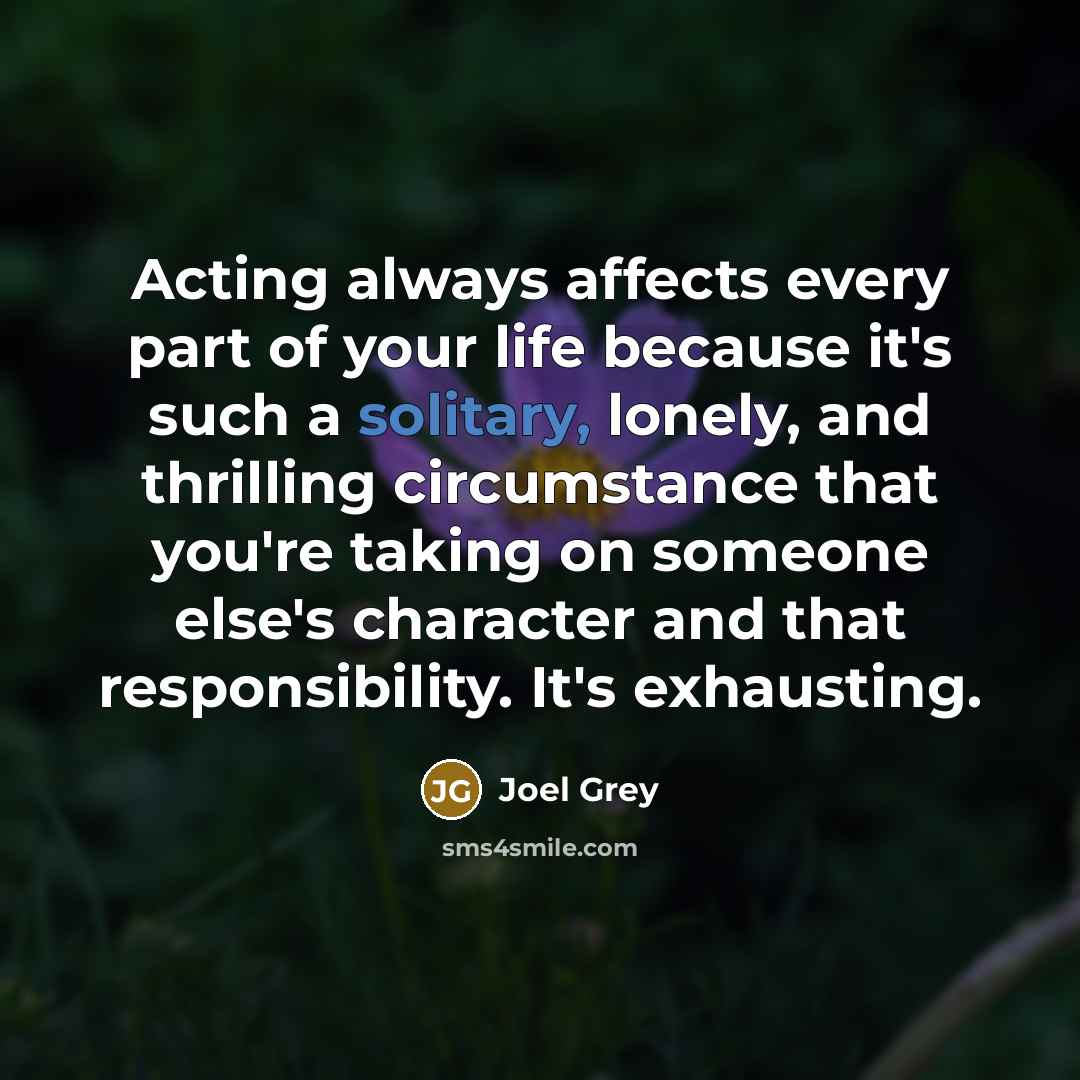 “Acting always affects every part of your life because it's such a solitary, lonely, and thrilling circumstance that you're taking on someone else's character and that responsibility. It's exhausting.” quote by Joel Grey