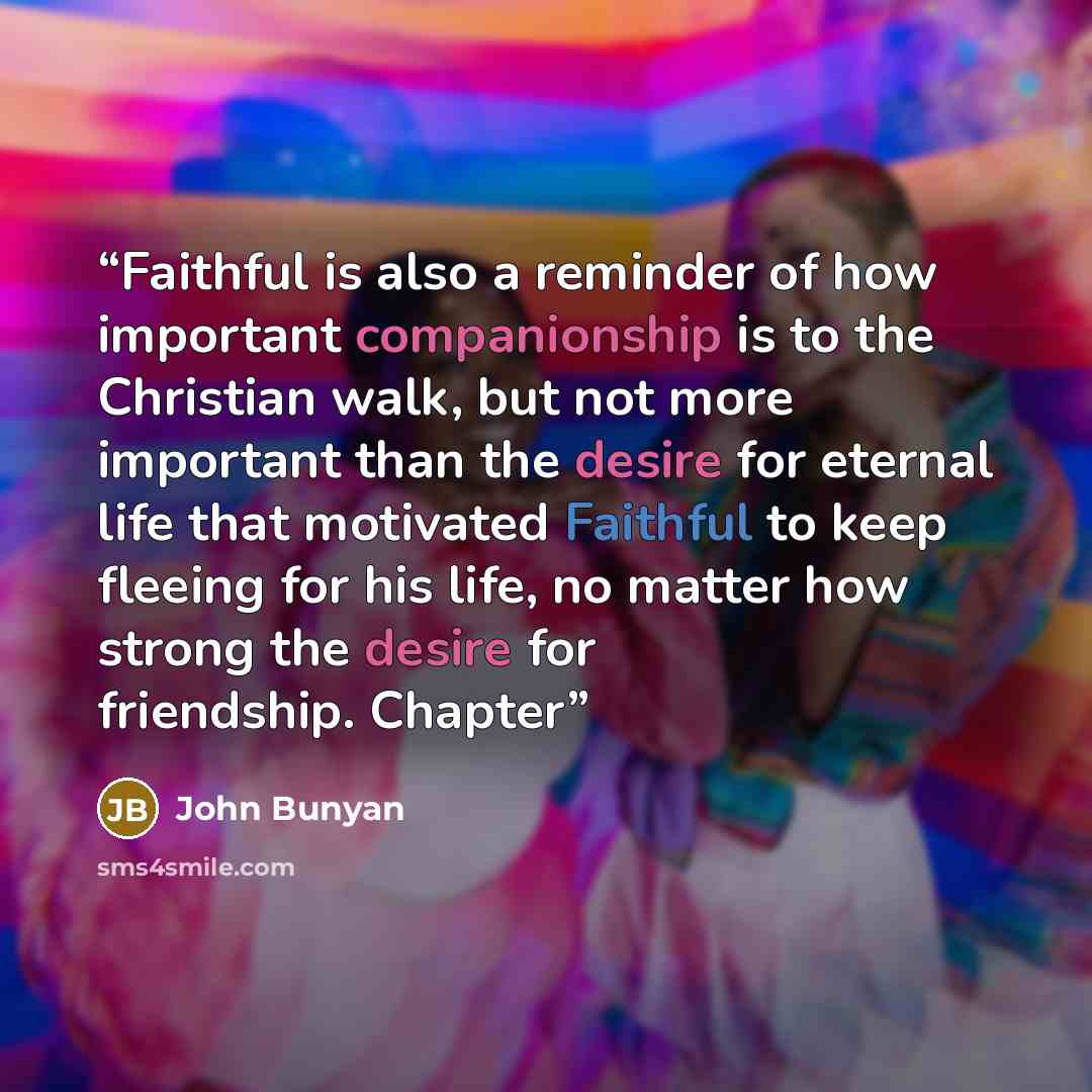 “Faithful is also a reminder of how important companionship is to the Christian walk, but not more important than the desire for eternal life that motivated Faithful to keep fleeing for his life, no matter how strong the desire for friendship. Chapter” quote by John Bunyan