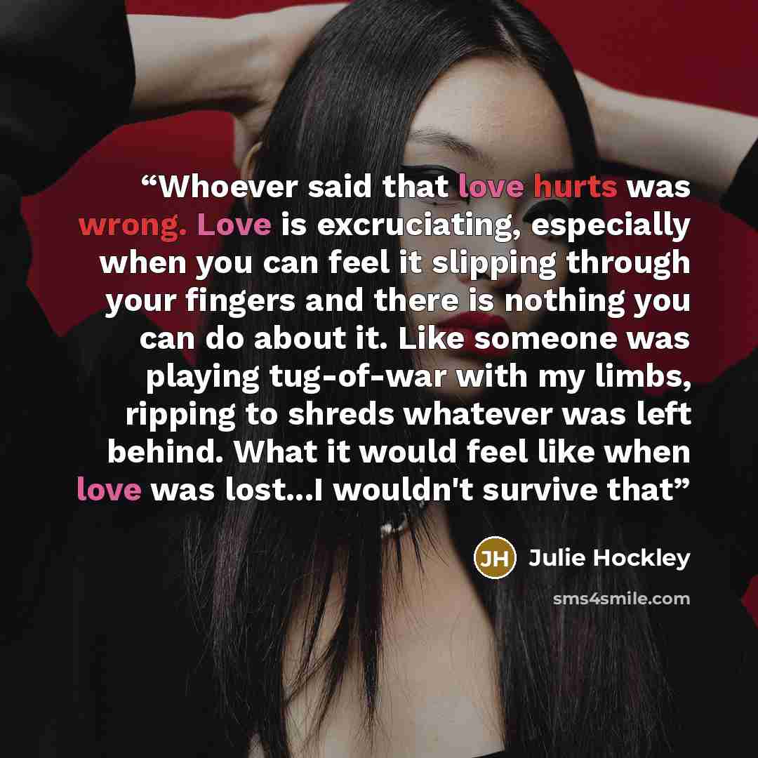 “Whoever said that love hurts was wrong. Love is excruciating, especially when you can feel it slipping through your fingers and there is nothing you can do about it. Like someone was playing tug-of-war with my limbs, ripping to shreds whatever was left behind. What it would feel like when love was…” quote by Julie Hockley