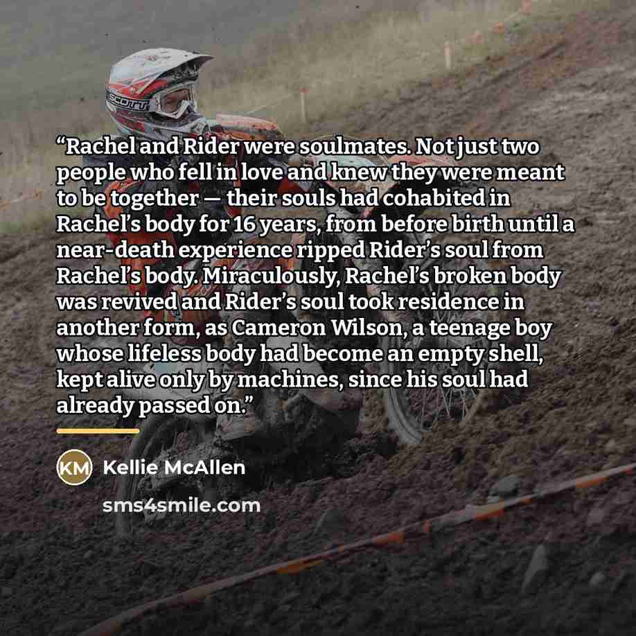 “Rachel and Rider were soulmates. Not just two people who fell in love and knew they were meant to be together — their souls had cohabited in Rachel’s body for 16 years, from before birth until a near-death experience ripped Rider’s soul from Rachel’s body. Miraculously, Rachel’s broken body was…” quote by Kellie McAllen