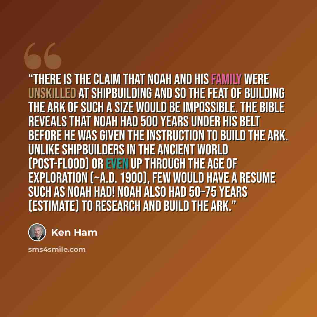 “There is the claim that Noah and his family were unskilled at shipbuilding and so the feat of building the ark of such a size would be impossible. The Bible reveals that Noah had 500 years under his belt before he was given the instruction to build the ark. Unlike shipbuilders in the ancient world…” quote by Ken Ham