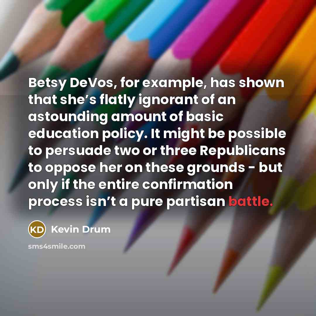 “Betsy DeVos, for example, has shown that she’s flatly ignorant of an astounding amount of basic education policy. It might be possible to persuade two or three Republicans to oppose her on these grounds - but only if the entire confirmation process isn’t a pure partisan battle.” quote by Kevin Drum