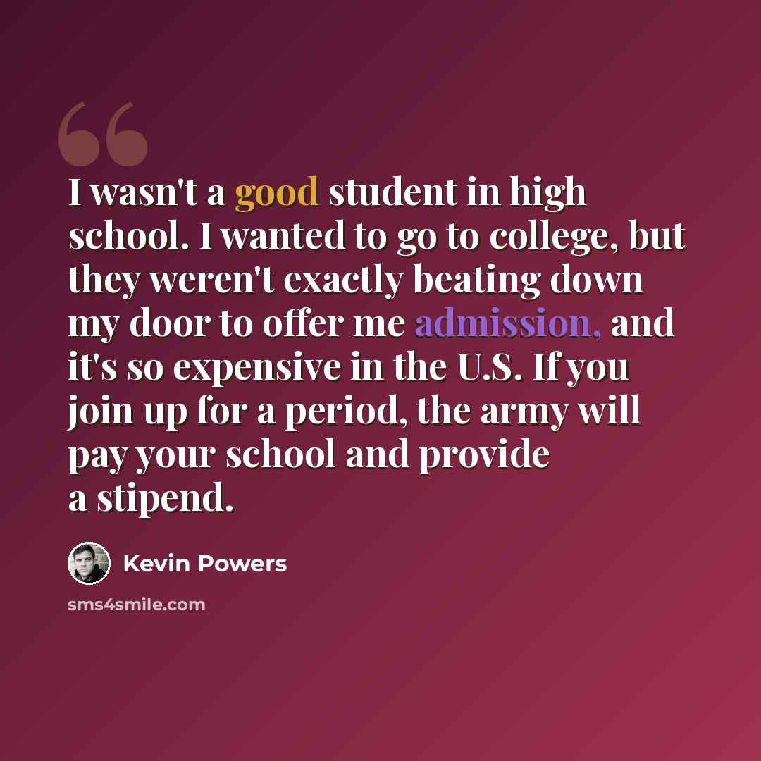 “I wasn't a good student in high school. I wanted to go to college, but they weren't exactly beating down my door to offer me admission, and it's so expensive in the U.S. If you join up for a period, the army will pay your school and provide a stipend.” quote by Kevin Powers